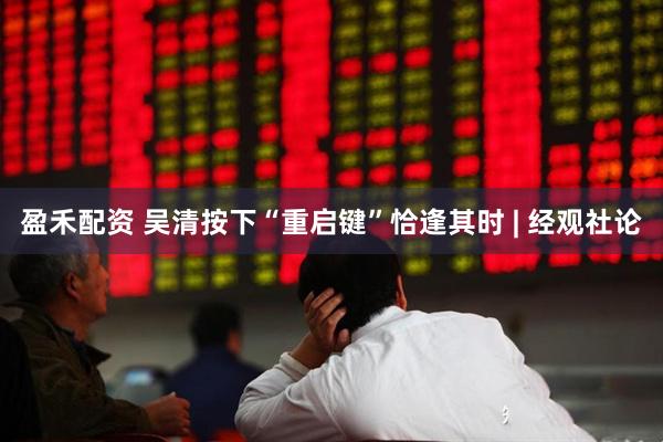 盈禾配资 吴清按下“重启键”恰逢其时 | 经观社论