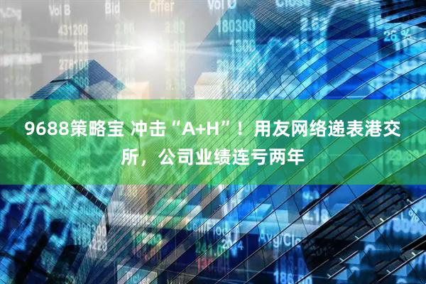 9688策略宝 冲击“A+H”！用友网络递表港交所，公司业绩连亏两年