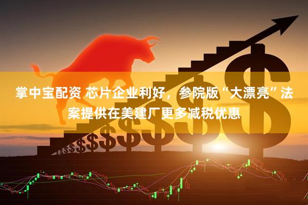 掌中宝配资 芯片企业利好，参院版“大漂亮”法案提供在美建厂更多减税优惠