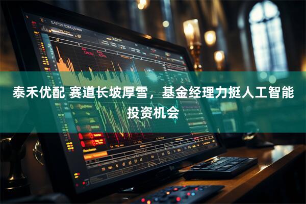 泰禾优配 赛道长坡厚雪，基金经理力挺人工智能投资机会
