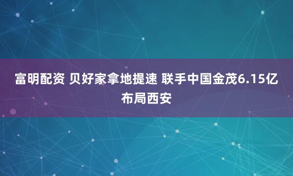 富明配资 贝好家拿地提速 联手中国金茂6.15亿布局西安