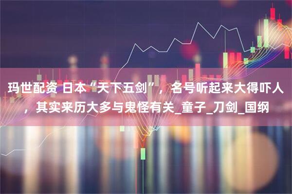 玛世配资 日本“天下五剑”，名号听起来大得吓人，其实来历大多与鬼怪有关_童子_刀剑_国纲