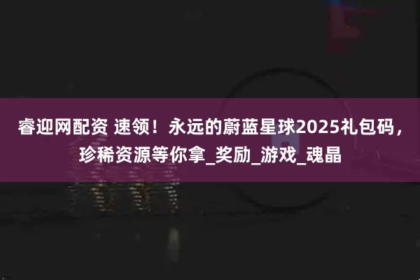 睿迎网配资 速领！永远的蔚蓝星球2025礼包码，珍稀资源等你拿_奖励_游戏_魂晶