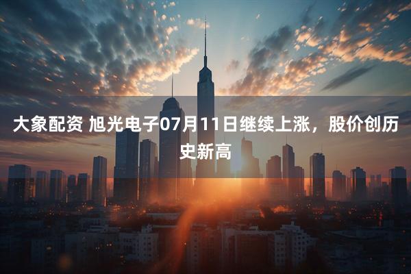 大象配资 旭光电子07月11日继续上涨，股价创历史新高