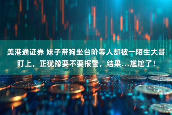 美港通证券 妹子带狗坐台阶等人却被一陌生大哥盯上，正犹豫要不要报警，结果…尴尬了！
