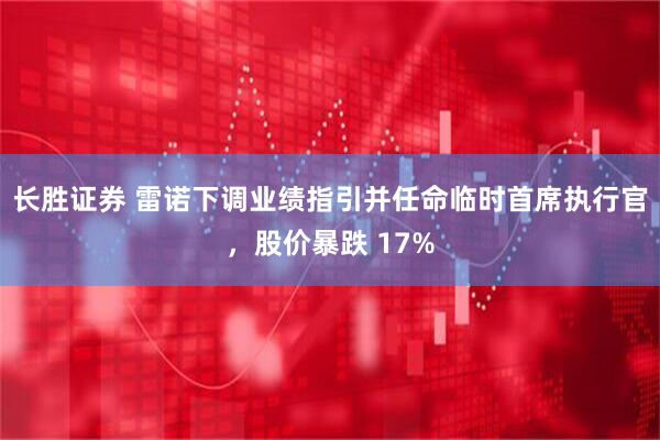 长胜证券 雷诺下调业绩指引并任命临时首席执行官，股价暴跌 17%