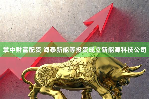 掌中财富配资 海泰新能等投资成立新能源科技公司