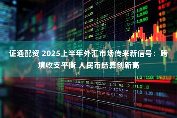 证通配资 2025上半年外汇市场传来新信号：跨境收支平衡 人民币结算创新高
