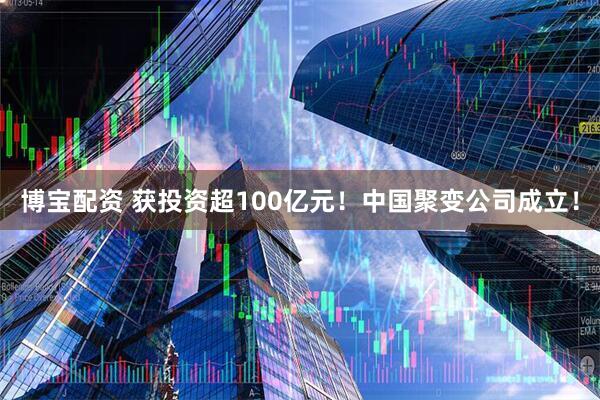 博宝配资 获投资超100亿元！中国聚变公司成立！