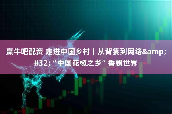 赢牛吧配资 走进中国乡村｜从背篓到网络&#32;“中国花椒之乡”香飘世界