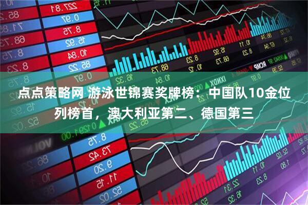 点点策略网 游泳世锦赛奖牌榜：中国队10金位列榜首，澳大利亚第二、德国第三