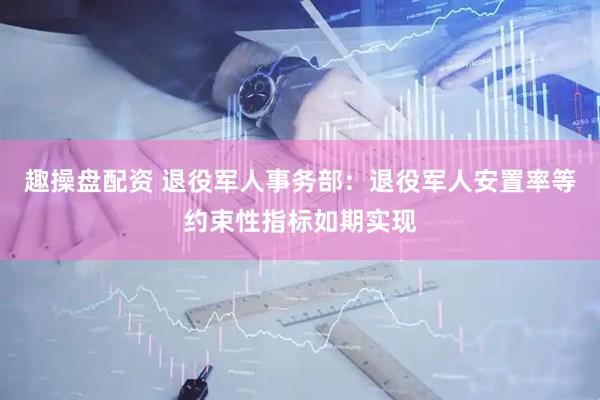 趣操盘配资 退役军人事务部：退役军人安置率等约束性指标如期实现