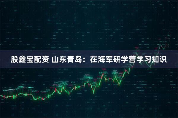 股鑫宝配资 山东青岛：在海军研学营学习知识