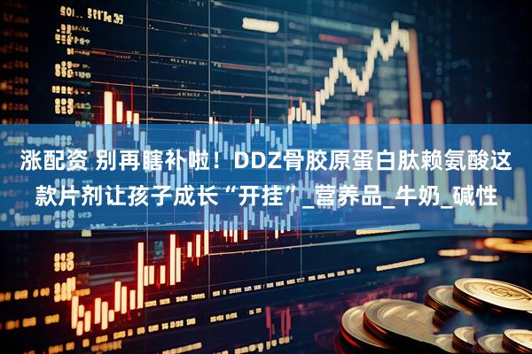 涨配资 别再瞎补啦！DDZ骨胶原蛋白肽赖氨酸这款片剂让孩子成长“开挂”_营养品_牛奶_碱性