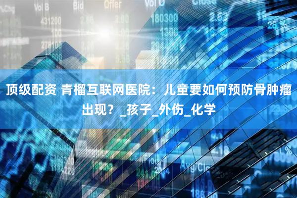顶级配资 青榴互联网医院：儿童要如何预防骨肿瘤出现？_孩子_外伤_化学