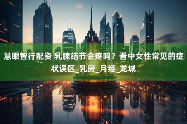 慧眼智行配资 乳腺结节会疼吗？晋中女性常见的症状误区_乳房_月经_龙城