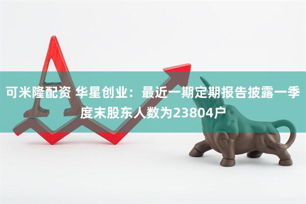 可米隆配资 华星创业：最近一期定期报告披露一季度末股东人数为23804户
