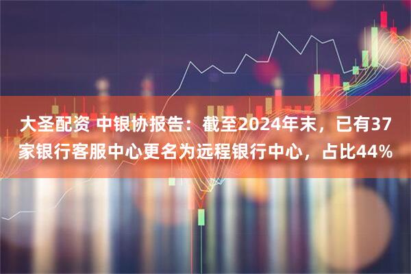 大圣配资 中银协报告：截至2024年末，已有37家银行客服中心更名为远程银行中心，占比44%
