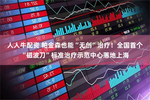 人人牛配资 帕金森也能“无创”治疗！全国首个“磁波刀”标准治疗示范中心落地上海