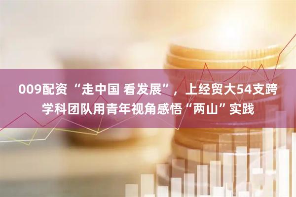 009配资 “走中国 看发展”，上经贸大54支跨学科团队用青年视角感悟“两山”实践