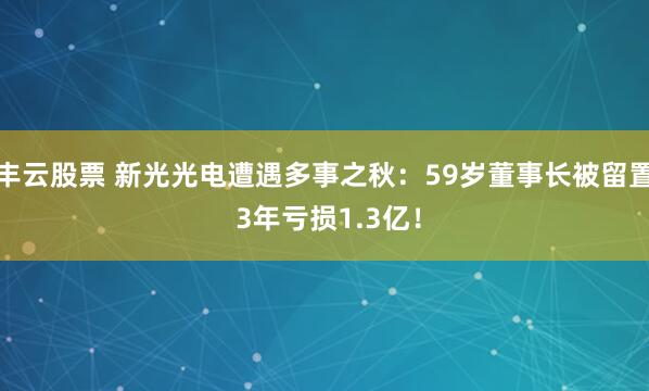 丰云股票 新光光电遭遇多事之秋：59岁董事长被留置 3年亏损1.3亿！