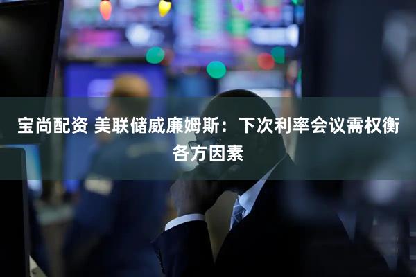 宝尚配资 美联储威廉姆斯：下次利率会议需权衡各方因素