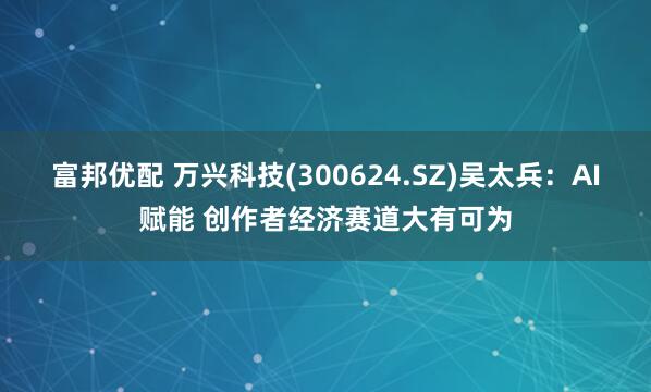 富邦优配 万兴科技(300624.SZ)吴太兵：AI赋能 创作者经济赛道大有可为