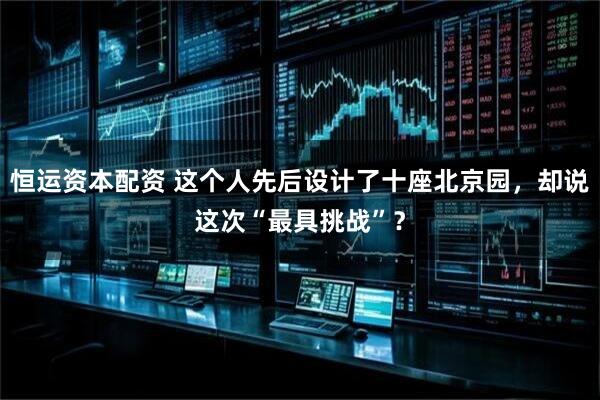 恒运资本配资 这个人先后设计了十座北京园，却说这次“最具挑战”？