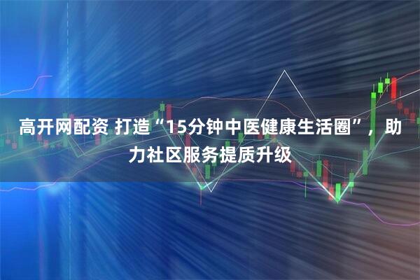 高开网配资 打造“15分钟中医健康生活圈”，助力社区服务提质升级