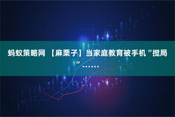 蚂蚁策略网 【麻栗子】当家庭教育被手机“搅局”……