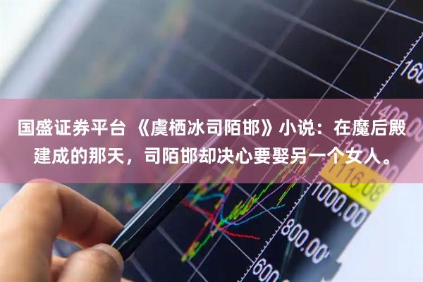 国盛证券平台 《虞栖冰司陌邯》小说：在魔后殿建成的那天，司陌邯却决心要娶另一个女人。