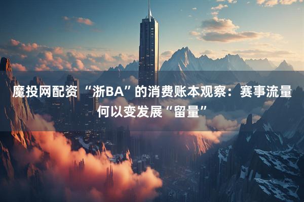 魔投网配资 “浙BA”的消费账本观察：赛事流量何以变发展“留量”