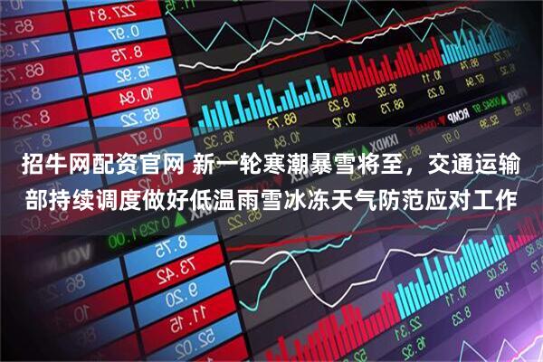 招牛网配资官网 新一轮寒潮暴雪将至，交通运输部持续调度做好低温雨雪冰冻天气防范应对工作
