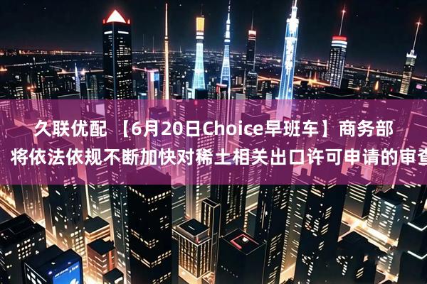 久联优配 【6月20日Choice早班车】商务部：将依法依规不断加快对稀土相关出口许可申请的审查