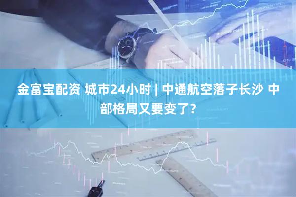 金富宝配资 城市24小时 | 中通航空落子长沙 中部格局又要变了？