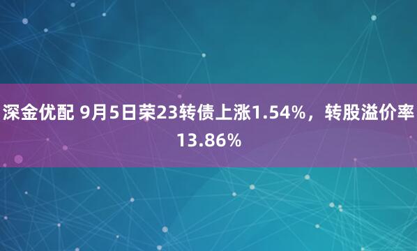 深金优配 9月5日荣23转债上涨1.54%，转股溢价率13.86%