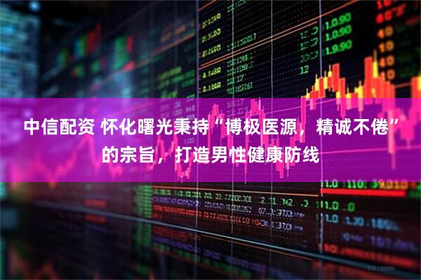 中信配资 怀化曙光秉持“博极医源，精诚不倦”的宗旨，打造男性健康防线