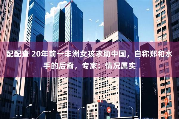 配配查 20年前一非洲女孩求助中国，自称郑和水手的后裔，专家：情况属实