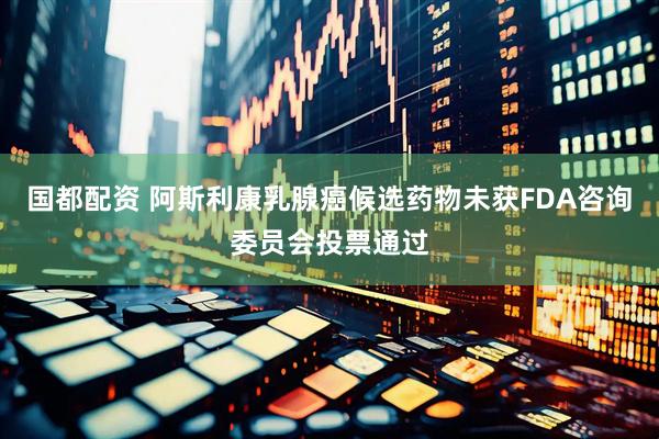 国都配资 阿斯利康乳腺癌候选药物未获FDA咨询委员会投票通过