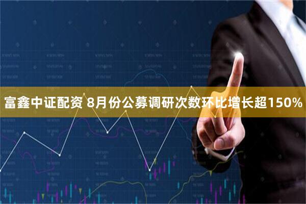 富鑫中证配资 8月份公募调研次数环比增长超150%